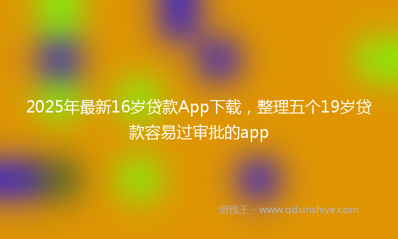 2025年最新16岁贷款App下载，整理五个19岁贷款容易过审批的app