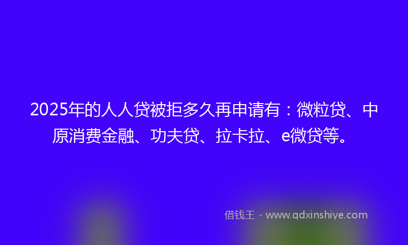 2025年的人人贷被拒多久再申请有：微粒贷、中原消费金融、功夫贷、拉卡拉、e微贷等。