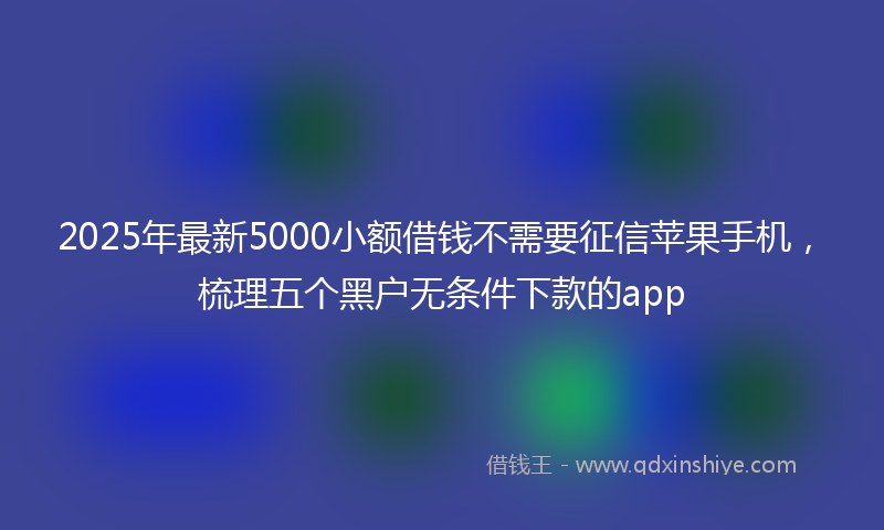 2025年最新5000小额借钱不需要征信苹果手机，梳理五个黑户无条件下款的app