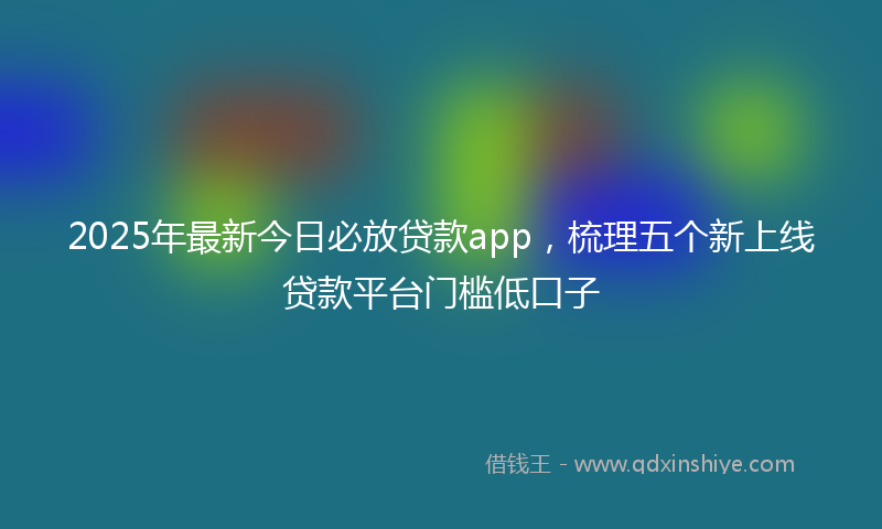2025年最新今日必放贷款app，梳理五个新上线贷款平台门槛低口子