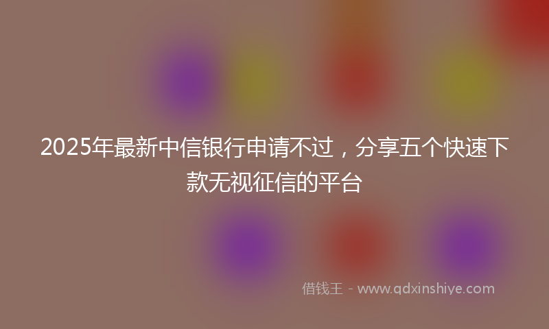 2025年最新中信银行申请不过，分享五个快速下款无视征信的平台