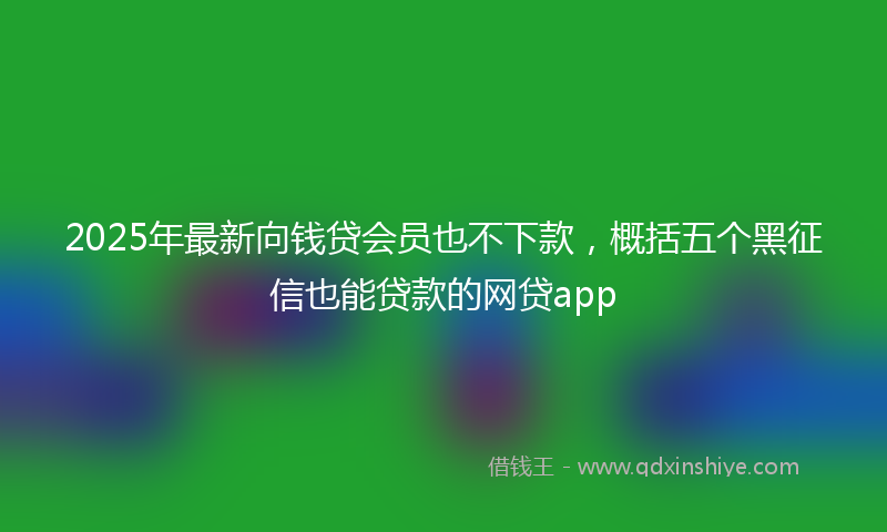 2025年最新向钱贷会员也不下款，概括五个黑征信也能贷款的网贷app