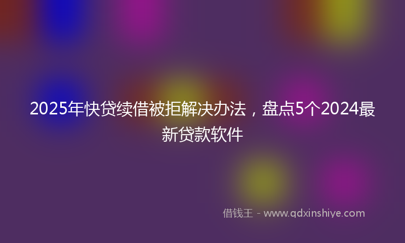 2025年快贷续借被拒解决办法，盘点5个2024最新贷款软件