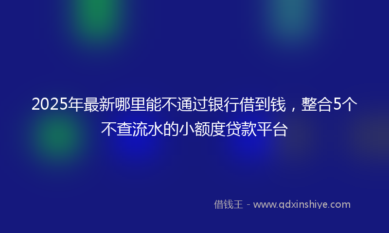 2025年最新哪里能不通过银行借到钱，整合5个不查流水的小额度贷款平台