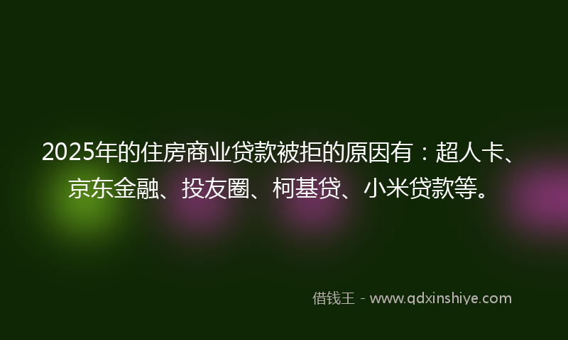 2025年的住房商业贷款被拒的原因有：超人卡、京东金融、投友圈、柯基贷、小米贷款等。