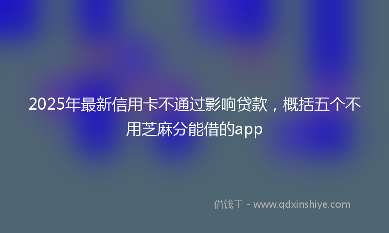 2025年最新信用卡不通过影响贷款，概括五个不用芝麻分能借的app