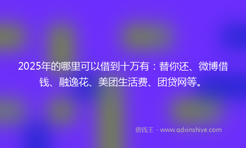 2025年的哪里可以借到十万有：替你还、微博借钱、融逸花、美团生活费、团贷网等。