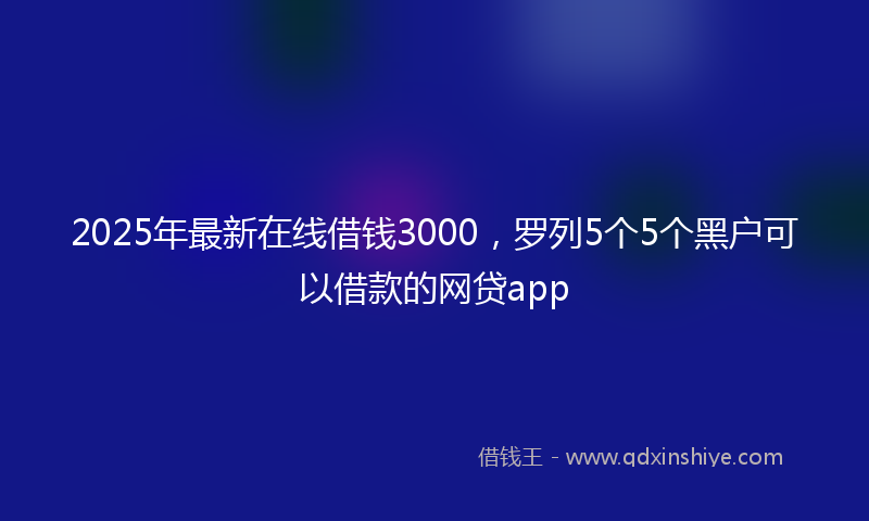 2025年最新在线借钱3000，罗列5个5个黑户可以借款的网贷app