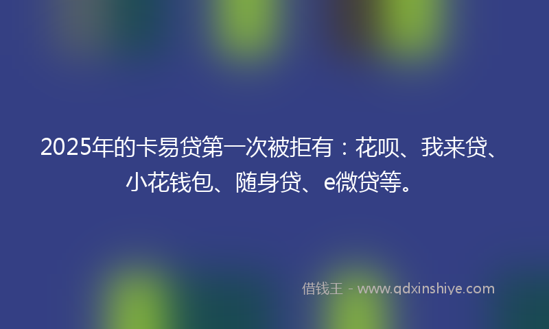 2025年的卡易贷第一次被拒有：花呗、我来贷、小花钱包、随身贷、e微贷等。
