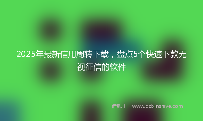 2025年最新信用周转下载，盘点5个快速下款无视征信的软件