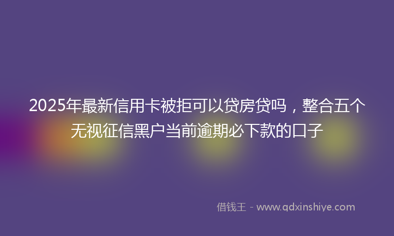 2025年最新信用卡被拒可以贷房贷吗，整合五个无视征信黑户当前逾期必下款的口子