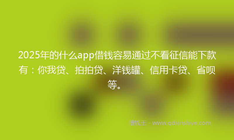 2025年的什么app借钱容易通过不看征信能下款有：你我贷、拍拍贷、洋钱罐、信用卡贷、省呗等。