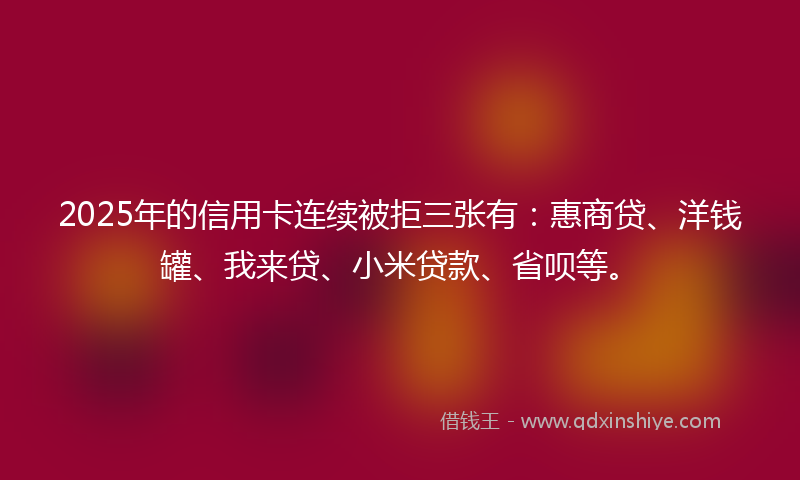 2025年的信用卡连续被拒三张有：惠商贷、洋钱罐、我来贷、小米贷款、省呗等。