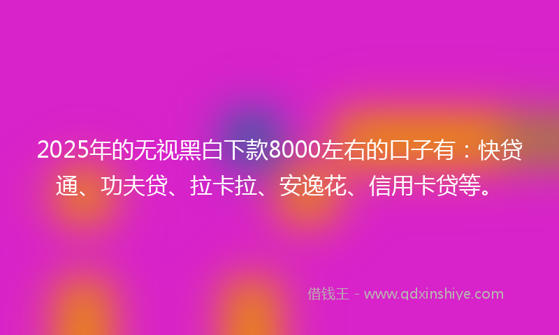2025年的无视黑白下款8000左右的口子有：快贷通、功夫贷、拉卡拉、安逸花、信用卡贷等。