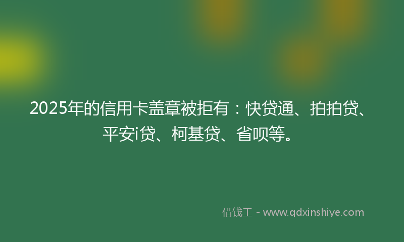 2025年的信用卡盖章被拒有：快贷通、拍拍贷、平安i贷、柯基贷、省呗等。