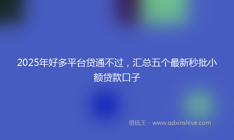 2025年好多平台贷通不过，汇总五个最新秒批小额贷款口子