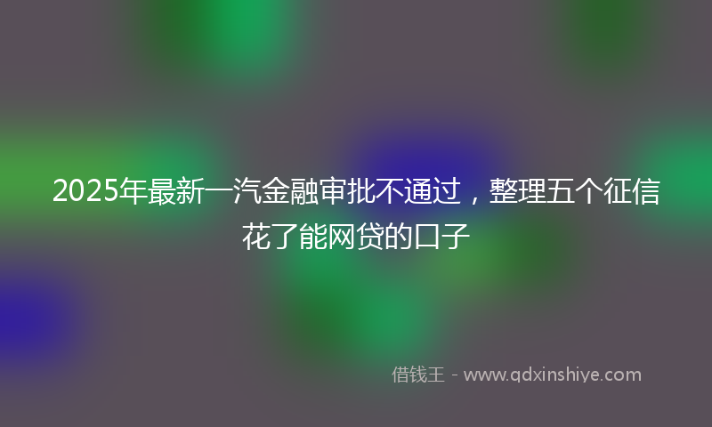 2025年最新一汽金融审批不通过，整理五个征信花了能网贷的口子