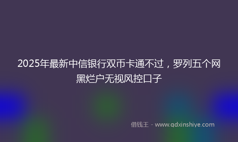 2025年最新中信银行双币卡通不过，罗列五个网黑烂户无视风控口子