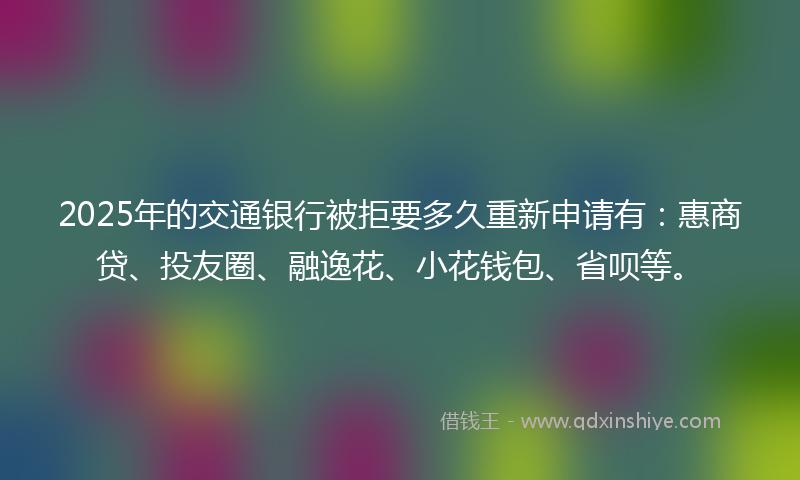 2025年的交通银行被拒要多久重新申请有：惠商贷、投友圈、融逸花、小花钱包、省呗等。