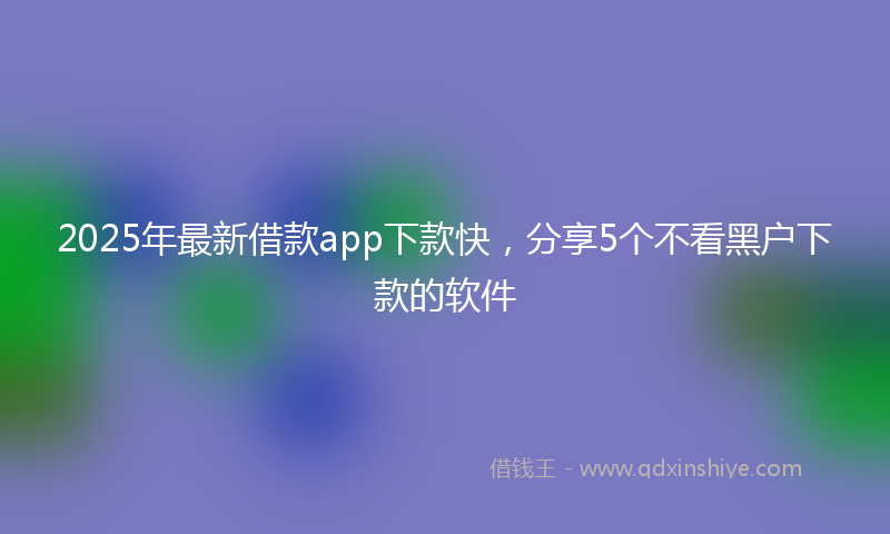 2025年最新借款app下款快，分享5个不看黑户下款的软件