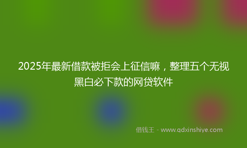2025年最新借款被拒会上征信嘛，整理五个无视黑白必下款的网贷软件