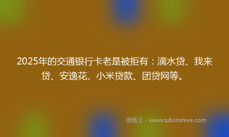 2025年的交通银行卡老是被拒有：滴水贷、我来贷、安逸花、小米贷款、团贷网等。