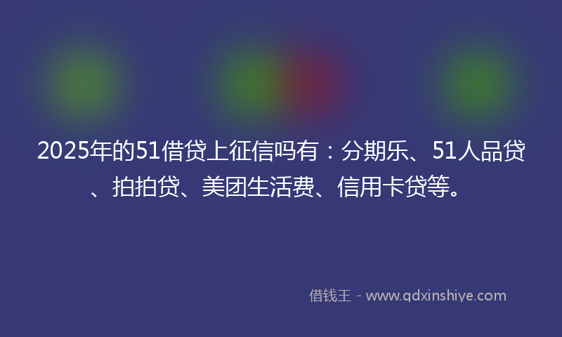 2025年的51借贷上征信吗有：分期乐、51人品贷、拍拍贷、美团生活费、信用卡贷等。