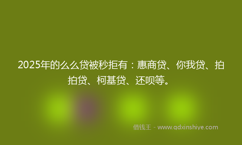 2025年的么么贷被秒拒有：惠商贷、你我贷、拍拍贷、柯基贷、还呗等。