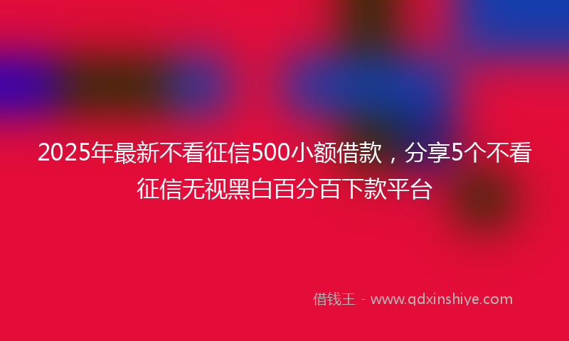 2025年最新不看征信500小额借款，分享5个不看征信无视黑白百分百下款平台