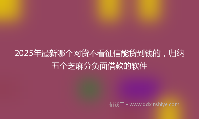 2025年最新哪个网贷不看征信能贷到钱的，归纳五个芝麻分负面借款的软件