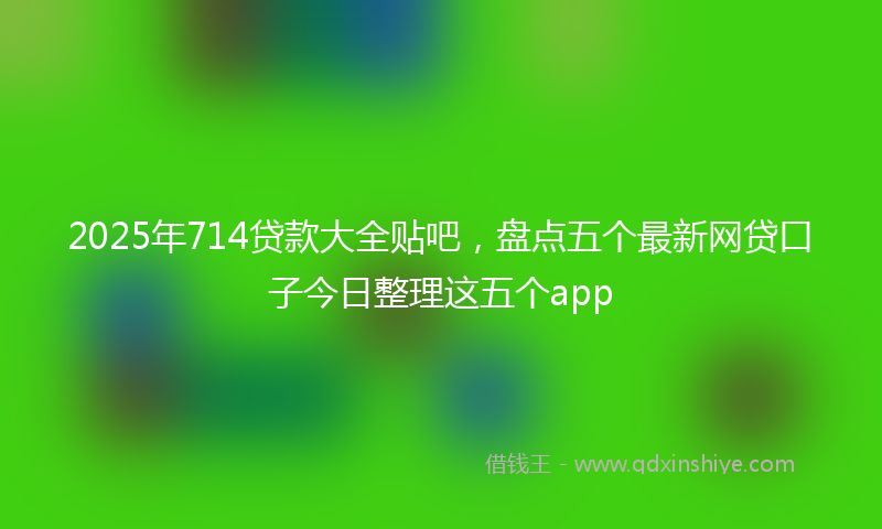 2025年714贷款大全贴吧，盘点五个最新网贷口子今日整理这五个app