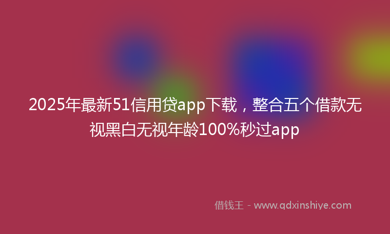 2025年最新51信用贷app下载，整合五个借款无视黑白无视年龄100%秒过app