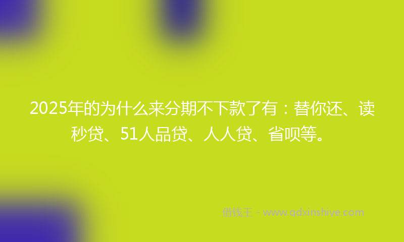 2025年的为什么来分期不下款了有：替你还、读秒贷、51人品贷、人人贷、省呗等。