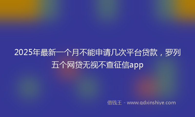 2025年最新一个月不能申请几次平台贷款，罗列五个网贷无视不查征信app