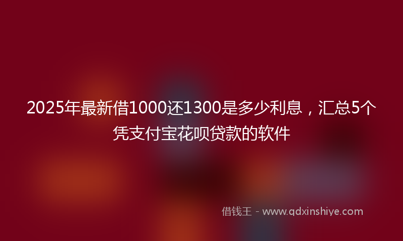 2025年最新借1000还1300是多少利息，汇总5个凭支付宝花呗贷款的软件