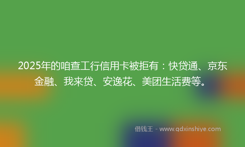 2025年的咱查工行信用卡被拒有：快贷通、京东金融、我来贷、安逸花、美团生活费等。