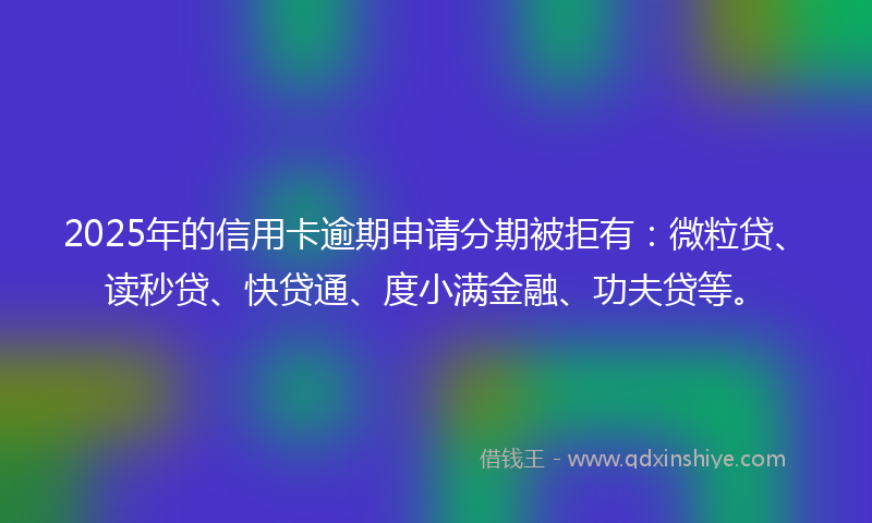 2025年的信用卡逾期申请分期被拒有：微粒贷、读秒贷、快贷通、度小满金融、功夫贷等。