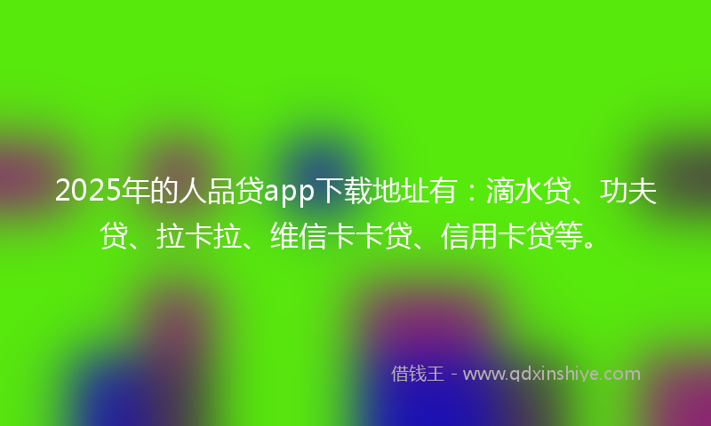 2025年的人品贷app下载地址有：滴水贷、功夫贷、拉卡拉、维信卡卡贷、信用卡贷等。