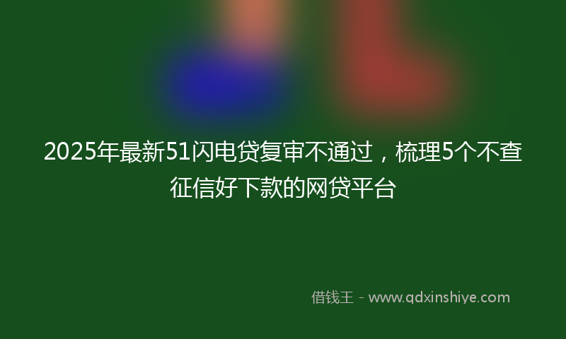 2025年最新51闪电贷复审不通过，梳理5个不查征信好下款的网贷平台