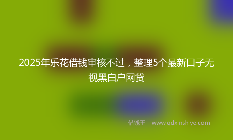 2025年乐花借钱审核不过，整理5个最新口子无视黑白户网贷