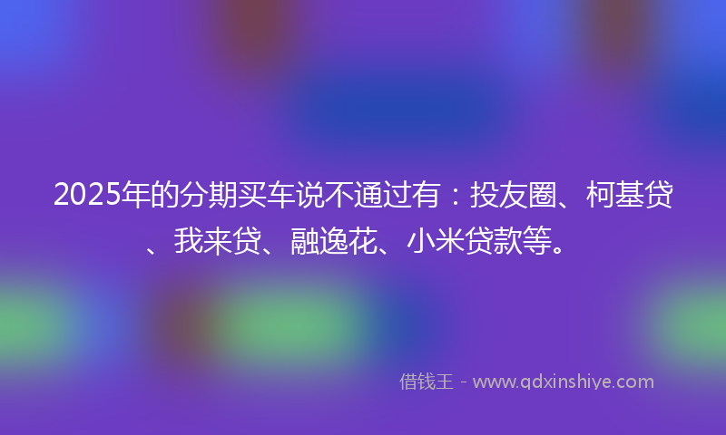 2025年的分期买车说不通过有：投友圈、柯基贷、我来贷、融逸花、小米贷款等。