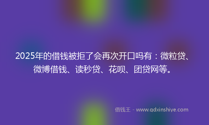 2025年的借钱被拒了会再次开口吗有：微粒贷、微博借钱、读秒贷、花呗、团贷网等。