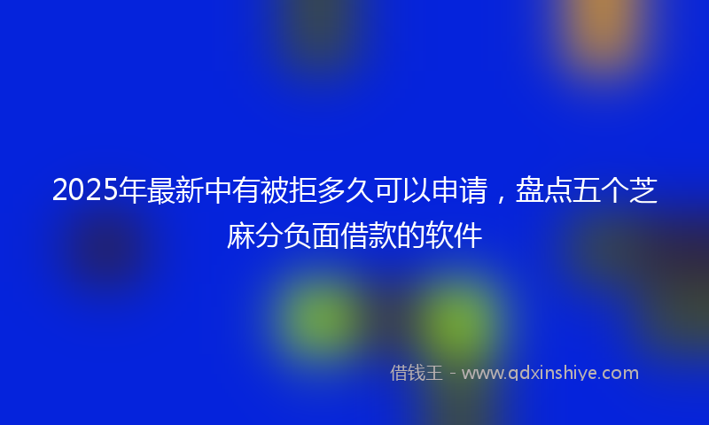 2025年最新中有被拒多久可以申请，盘点五个芝麻分负面借款的软件