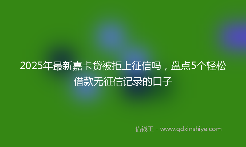 2025年最新嘉卡贷被拒上征信吗，盘点5个轻松借款无征信记录的口子