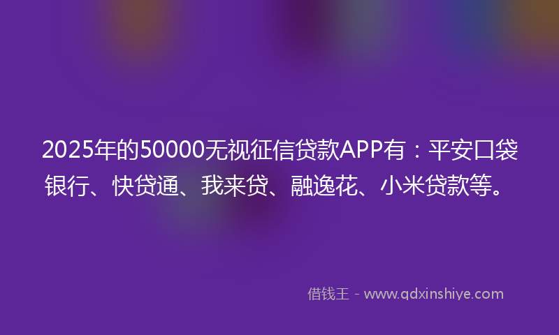 2025年的50000无视征信贷款APP有：平安口袋银行、快贷通、我来贷、融逸花、小米贷款等。