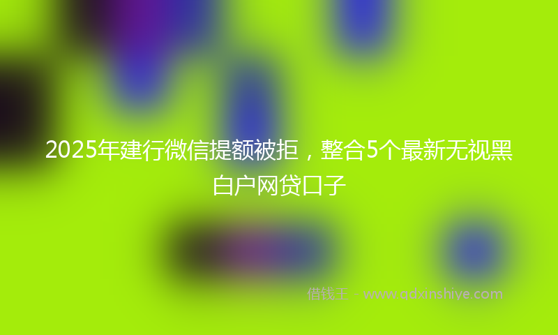 2025年建行微信提额被拒，整合5个最新无视黑白户网贷口子
