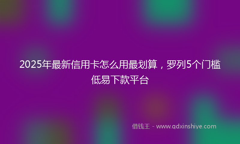 2025年最新信用卡怎么用最划算，罗列5个门槛低易下款平台