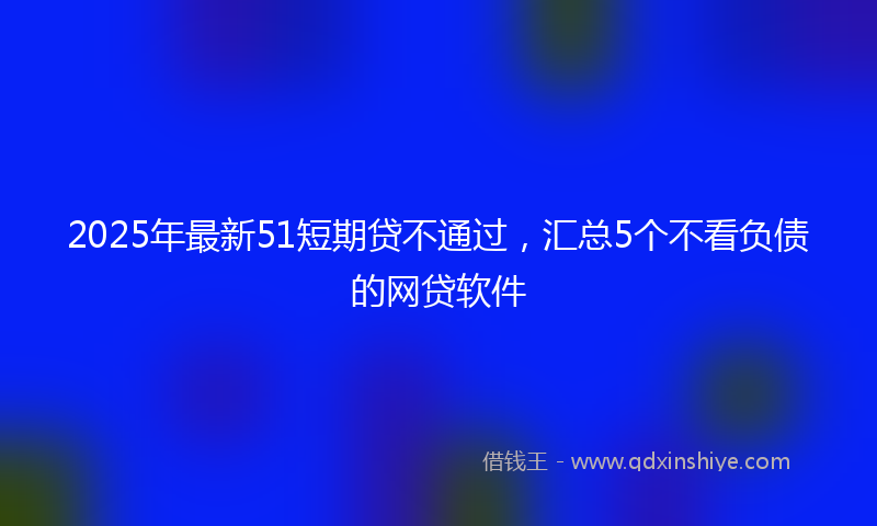 2025年最新51短期贷不通过，汇总5个不看负债的网贷软件