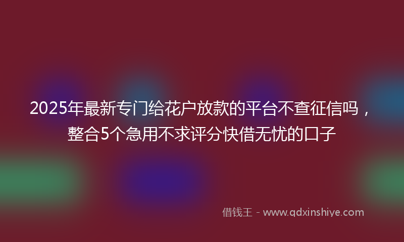 2025年最新专门给花户放款的平台不查征信吗，整合5个急用不求评分快借无忧的口子