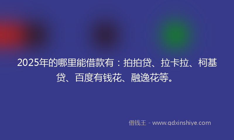 2025年的哪里能借款有：拍拍贷、拉卡拉、柯基贷、百度有钱花、融逸花等。